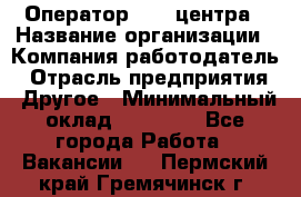 Оператор call-центра › Название организации ­ Компания-работодатель › Отрасль предприятия ­ Другое › Минимальный оклад ­ 25 000 - Все города Работа » Вакансии   . Пермский край,Гремячинск г.